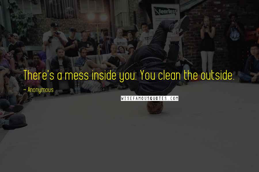 Anonymous Quotes: There's a mess inside you: You clean the outside.