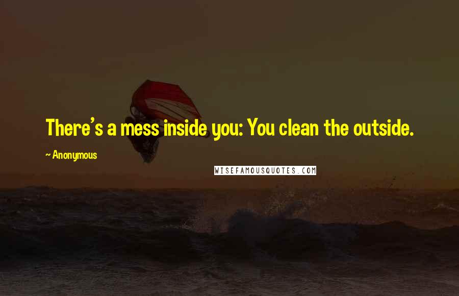 Anonymous Quotes: There's a mess inside you: You clean the outside.