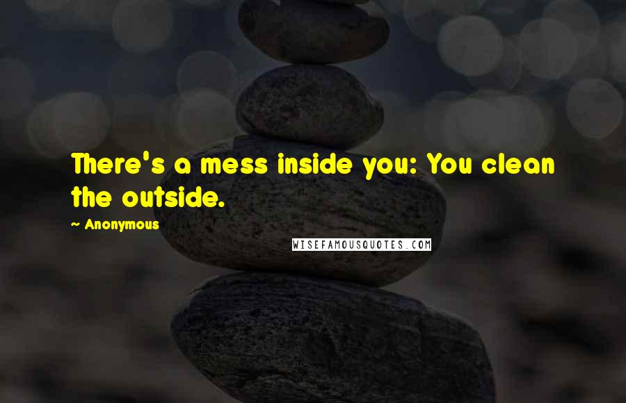 Anonymous Quotes: There's a mess inside you: You clean the outside.