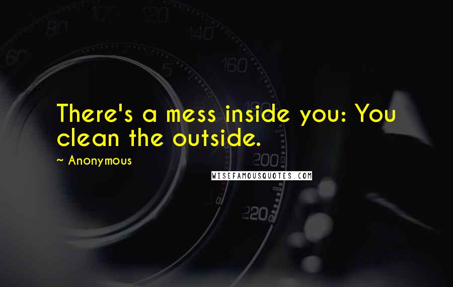 Anonymous Quotes: There's a mess inside you: You clean the outside.