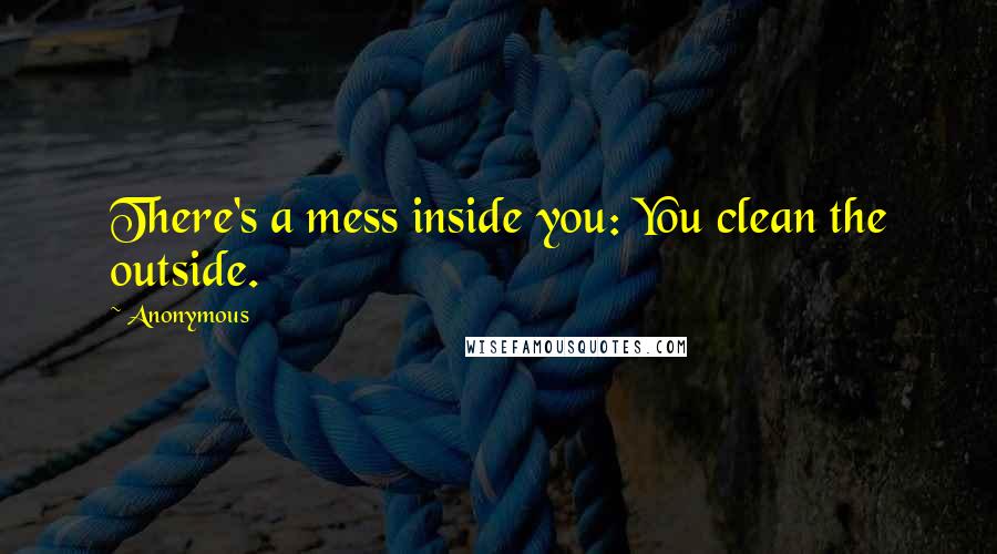 Anonymous Quotes: There's a mess inside you: You clean the outside.