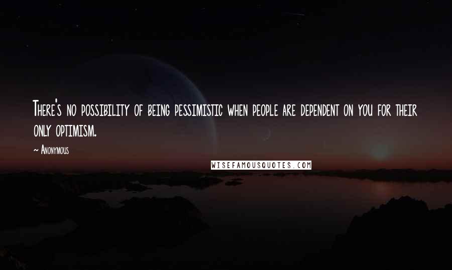 Anonymous Quotes: There's no possibility of being pessimistic when people are dependent on you for their only optimism.