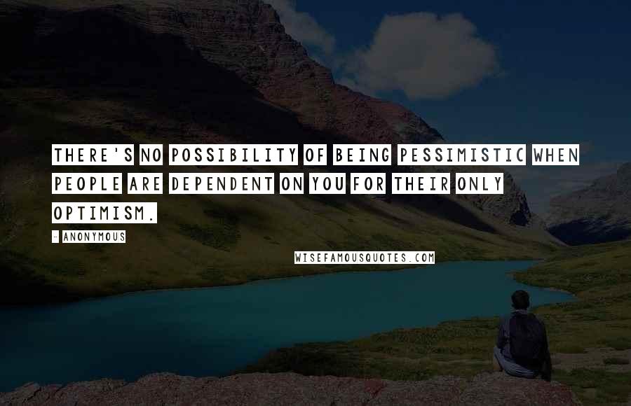 Anonymous Quotes: There's no possibility of being pessimistic when people are dependent on you for their only optimism.