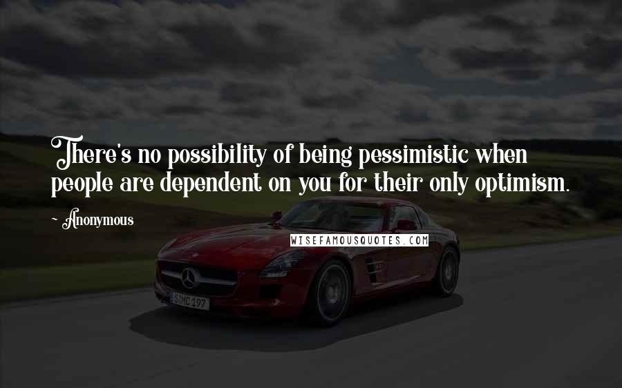 Anonymous Quotes: There's no possibility of being pessimistic when people are dependent on you for their only optimism.