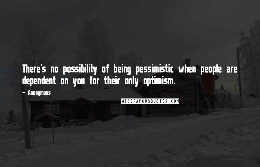 Anonymous Quotes: There's no possibility of being pessimistic when people are dependent on you for their only optimism.