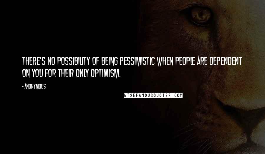 Anonymous Quotes: There's no possibility of being pessimistic when people are dependent on you for their only optimism.