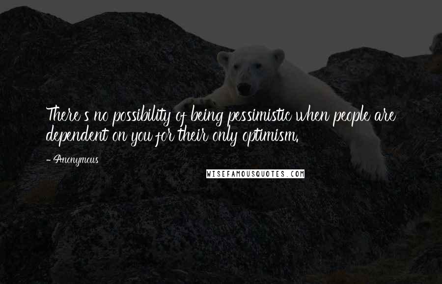 Anonymous Quotes: There's no possibility of being pessimistic when people are dependent on you for their only optimism.