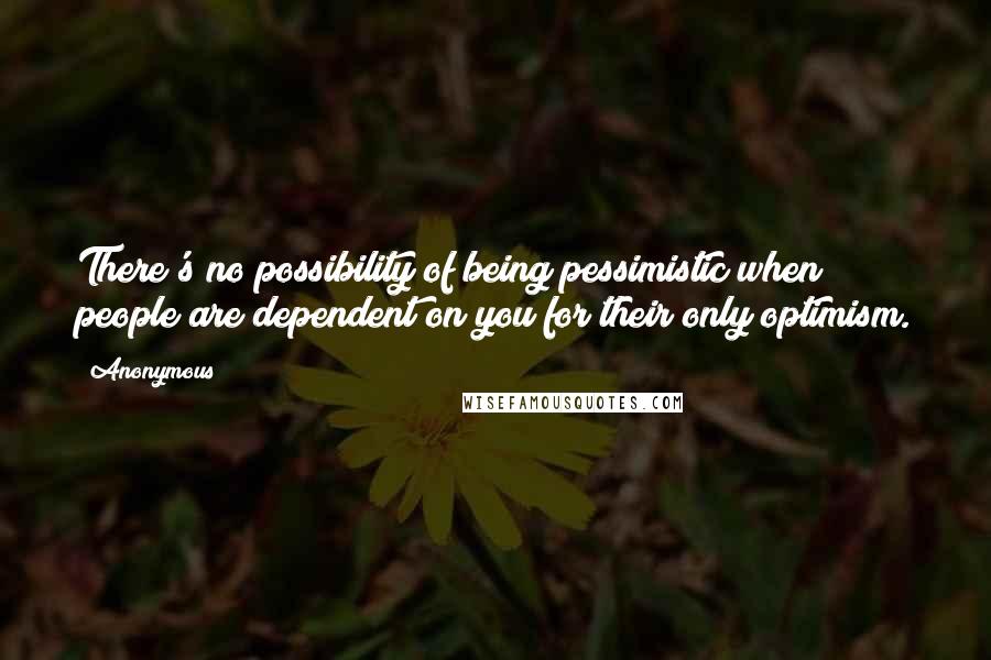 Anonymous Quotes: There's no possibility of being pessimistic when people are dependent on you for their only optimism.