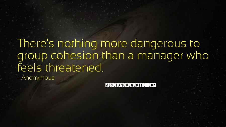 Anonymous Quotes: There's nothing more dangerous to group cohesion than a manager who feels threatened.