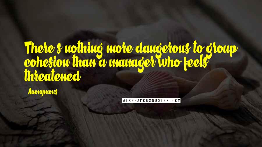 Anonymous Quotes: There's nothing more dangerous to group cohesion than a manager who feels threatened.