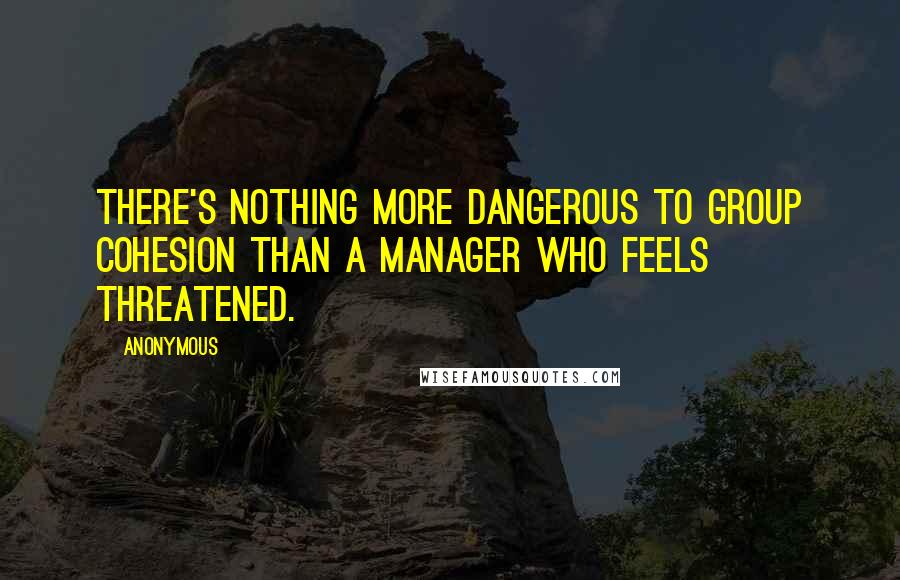 Anonymous Quotes: There's nothing more dangerous to group cohesion than a manager who feels threatened.