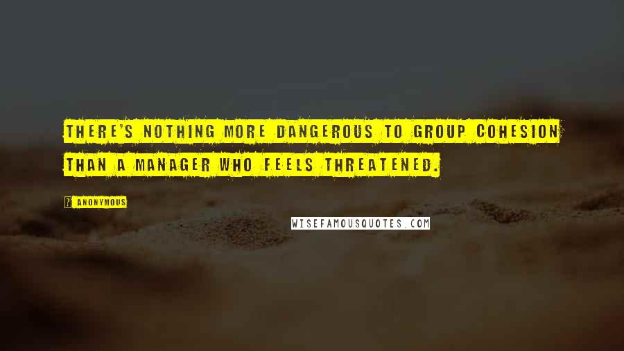 Anonymous Quotes: There's nothing more dangerous to group cohesion than a manager who feels threatened.