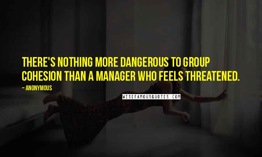 Anonymous Quotes: There's nothing more dangerous to group cohesion than a manager who feels threatened.