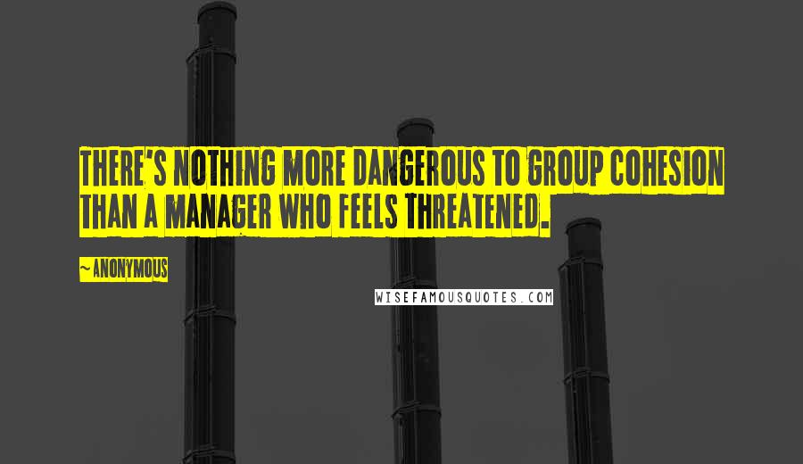 Anonymous Quotes: There's nothing more dangerous to group cohesion than a manager who feels threatened.