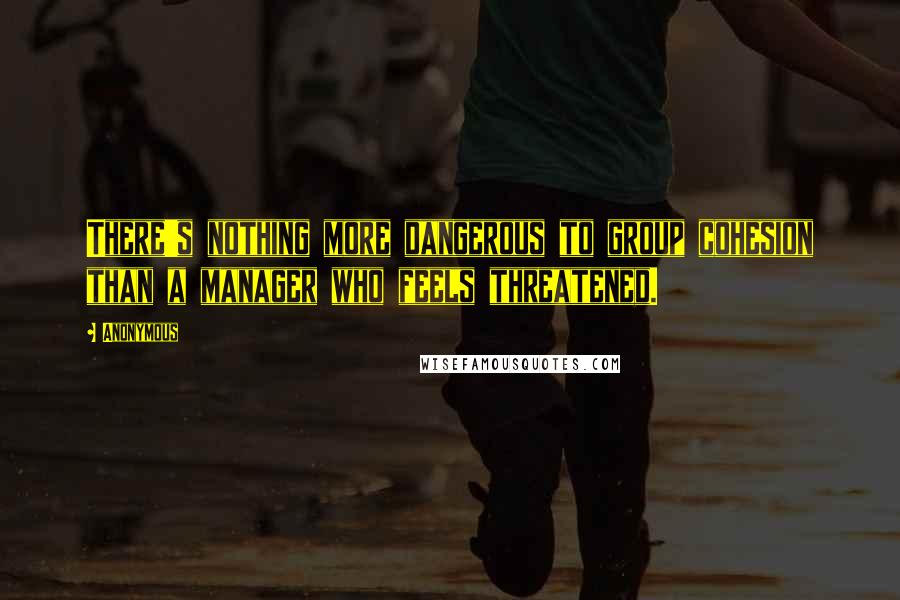 Anonymous Quotes: There's nothing more dangerous to group cohesion than a manager who feels threatened.