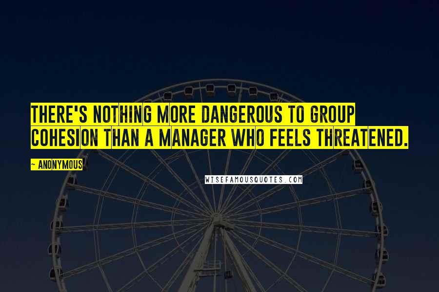 Anonymous Quotes: There's nothing more dangerous to group cohesion than a manager who feels threatened.