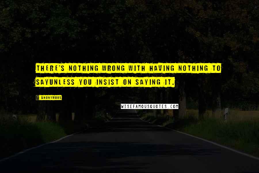 Anonymous Quotes: There's nothing wrong with having nothing to sayunless you insist on saying it.
