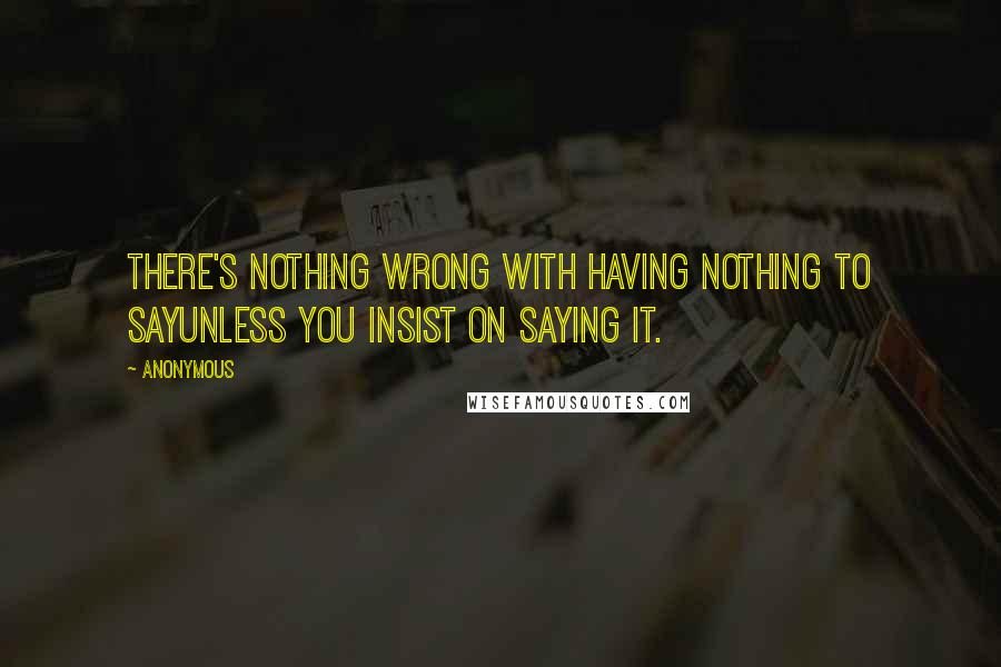 Anonymous Quotes: There's nothing wrong with having nothing to sayunless you insist on saying it.