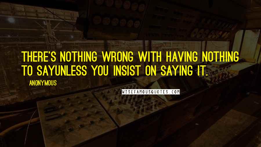 Anonymous Quotes: There's nothing wrong with having nothing to sayunless you insist on saying it.
