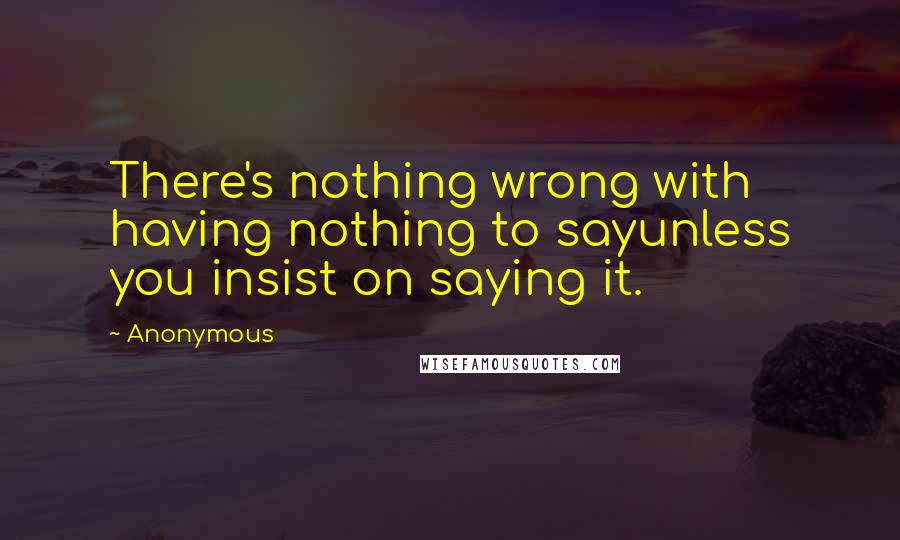 Anonymous Quotes: There's nothing wrong with having nothing to sayunless you insist on saying it.