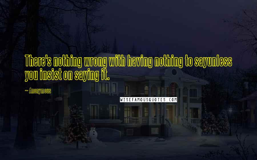 Anonymous Quotes: There's nothing wrong with having nothing to sayunless you insist on saying it.