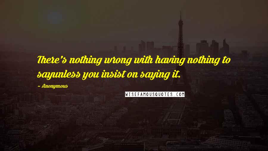 Anonymous Quotes: There's nothing wrong with having nothing to sayunless you insist on saying it.
