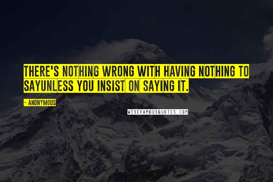 Anonymous Quotes: There's nothing wrong with having nothing to sayunless you insist on saying it.