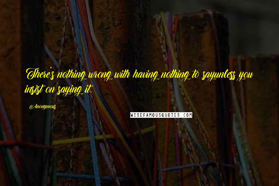 Anonymous Quotes: There's nothing wrong with having nothing to sayunless you insist on saying it.