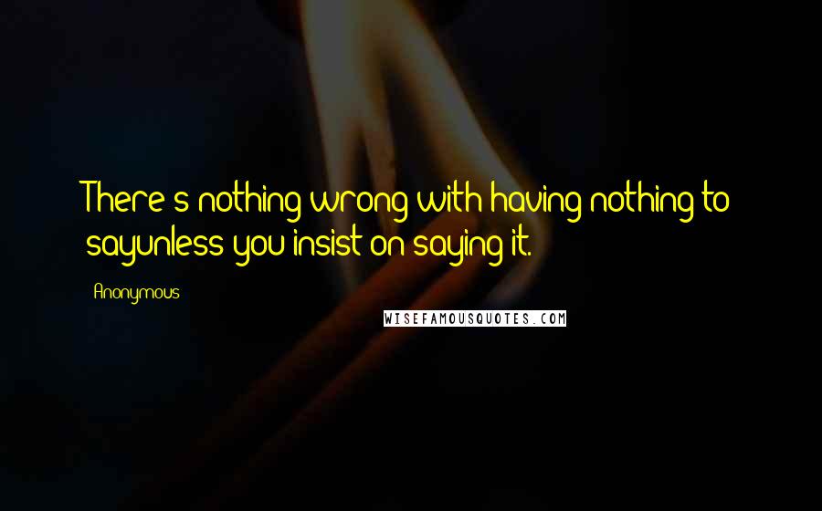 Anonymous Quotes: There's nothing wrong with having nothing to sayunless you insist on saying it.