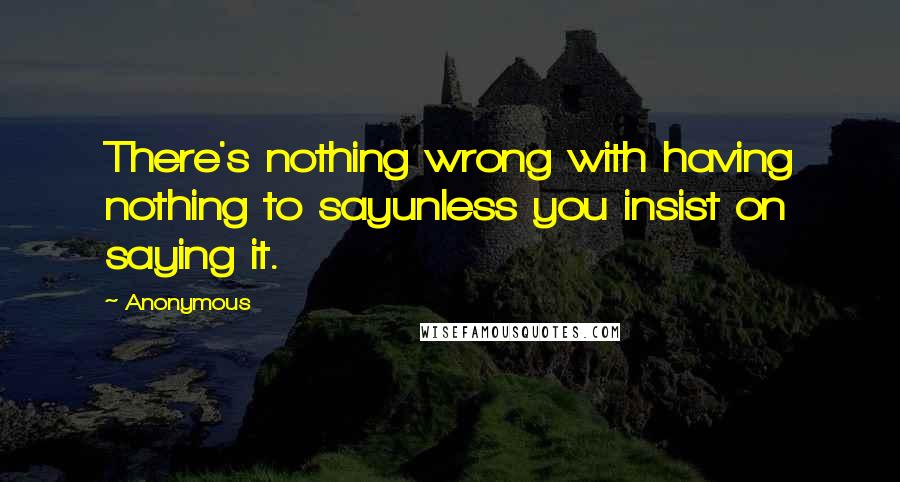 Anonymous Quotes: There's nothing wrong with having nothing to sayunless you insist on saying it.
