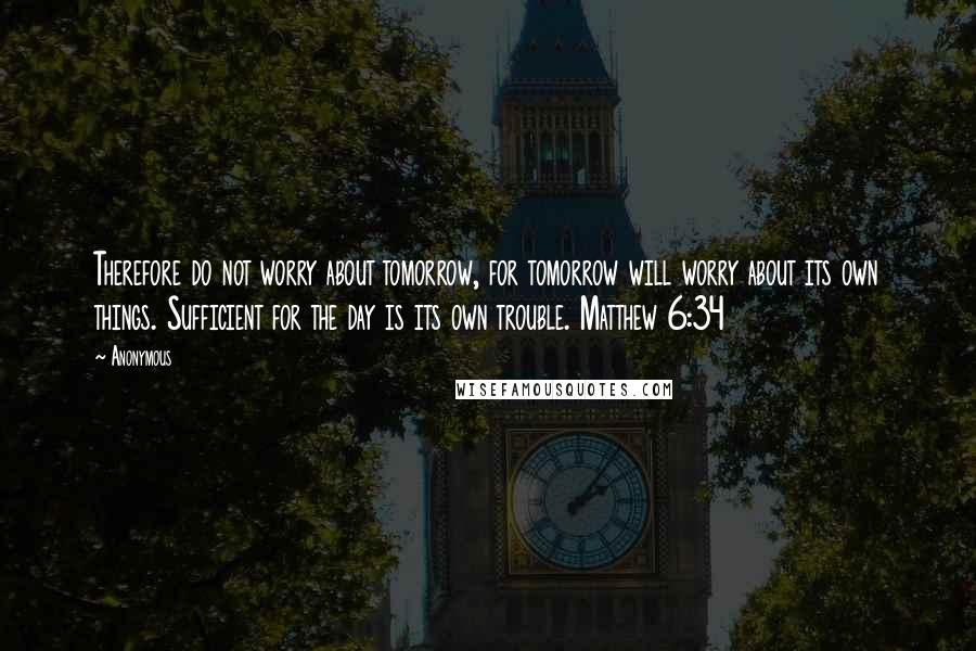 Anonymous Quotes: Therefore do not worry about tomorrow, for tomorrow will worry about its own things. Sufficient for the day is its own trouble. Matthew 6:34