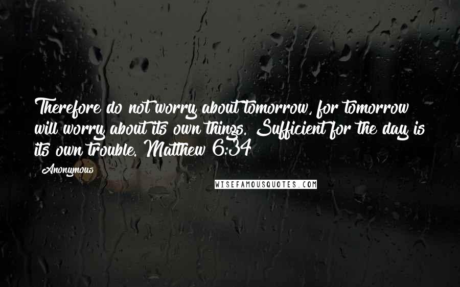 Anonymous Quotes: Therefore do not worry about tomorrow, for tomorrow will worry about its own things. Sufficient for the day is its own trouble. Matthew 6:34