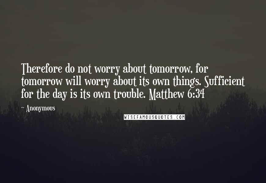 Anonymous Quotes: Therefore do not worry about tomorrow, for tomorrow will worry about its own things. Sufficient for the day is its own trouble. Matthew 6:34