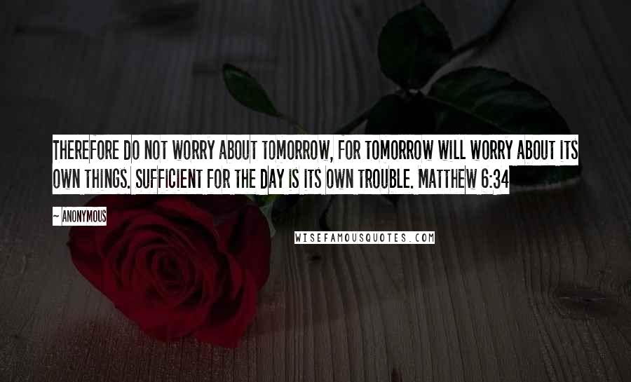 Anonymous Quotes: Therefore do not worry about tomorrow, for tomorrow will worry about its own things. Sufficient for the day is its own trouble. Matthew 6:34