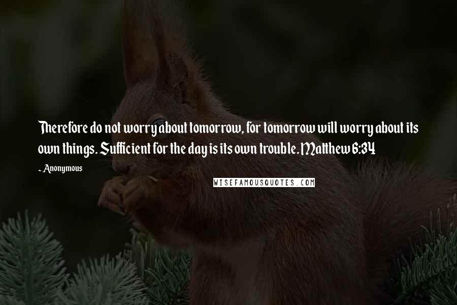 Anonymous Quotes: Therefore do not worry about tomorrow, for tomorrow will worry about its own things. Sufficient for the day is its own trouble. Matthew 6:34