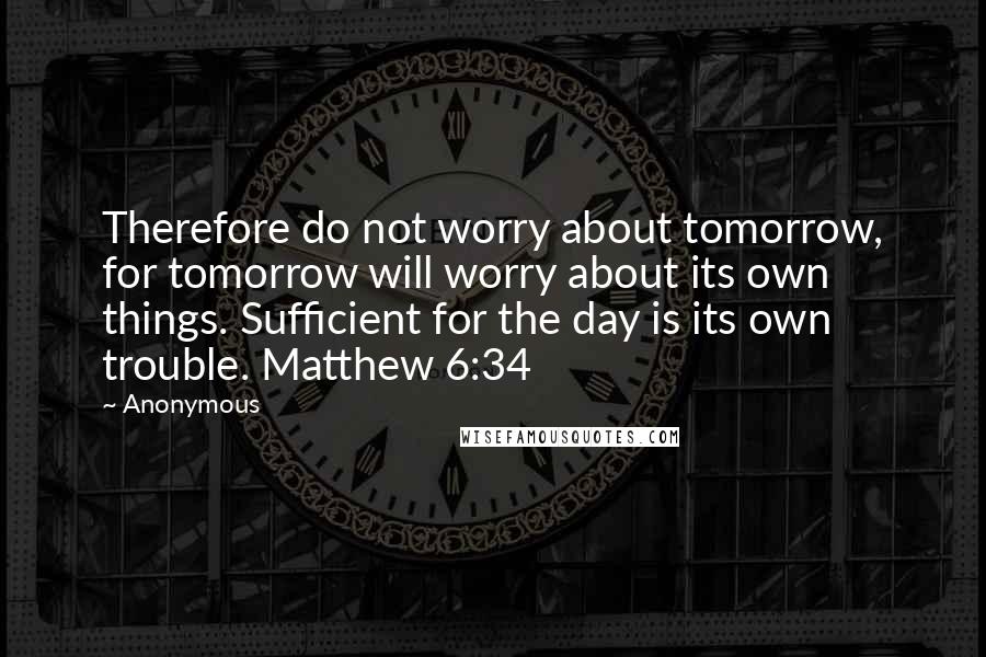 Anonymous Quotes: Therefore do not worry about tomorrow, for tomorrow will worry about its own things. Sufficient for the day is its own trouble. Matthew 6:34