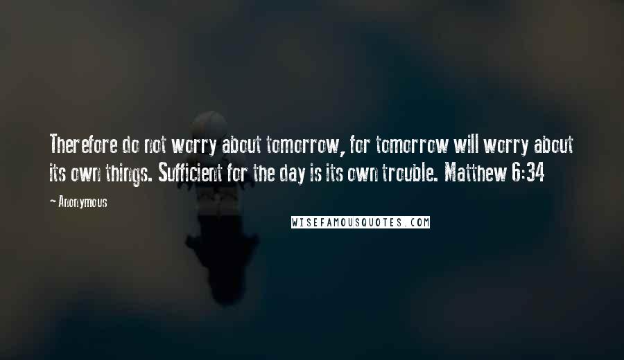 Anonymous Quotes: Therefore do not worry about tomorrow, for tomorrow will worry about its own things. Sufficient for the day is its own trouble. Matthew 6:34