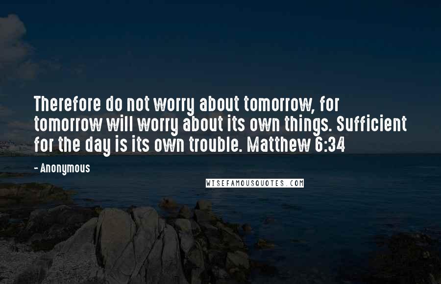 Anonymous Quotes: Therefore do not worry about tomorrow, for tomorrow will worry about its own things. Sufficient for the day is its own trouble. Matthew 6:34