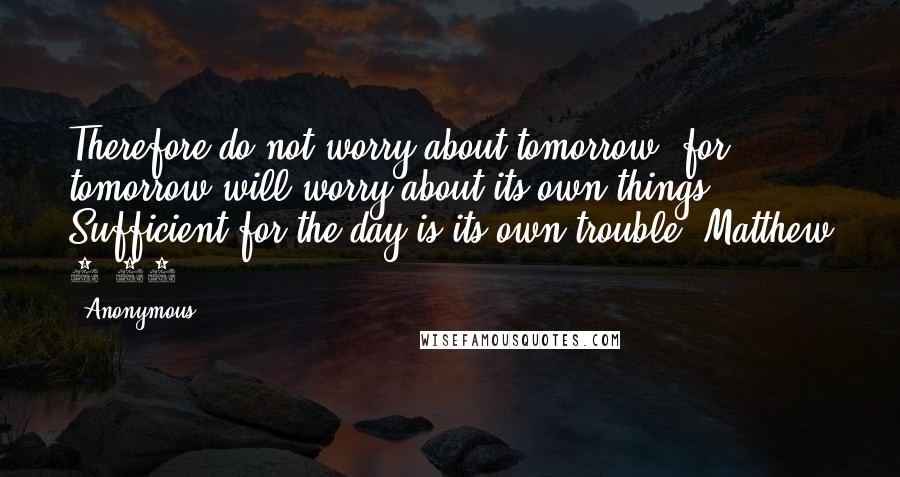 Anonymous Quotes: Therefore do not worry about tomorrow, for tomorrow will worry about its own things. Sufficient for the day is its own trouble. Matthew 6:34