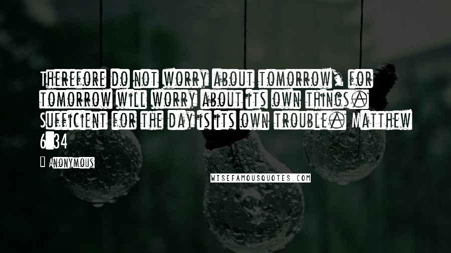 Anonymous Quotes: Therefore do not worry about tomorrow, for tomorrow will worry about its own things. Sufficient for the day is its own trouble. Matthew 6:34