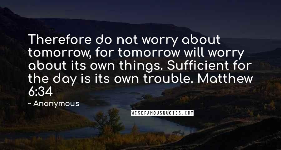 Anonymous Quotes: Therefore do not worry about tomorrow, for tomorrow will worry about its own things. Sufficient for the day is its own trouble. Matthew 6:34