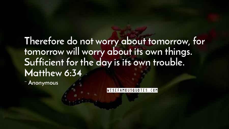 Anonymous Quotes: Therefore do not worry about tomorrow, for tomorrow will worry about its own things. Sufficient for the day is its own trouble. Matthew 6:34