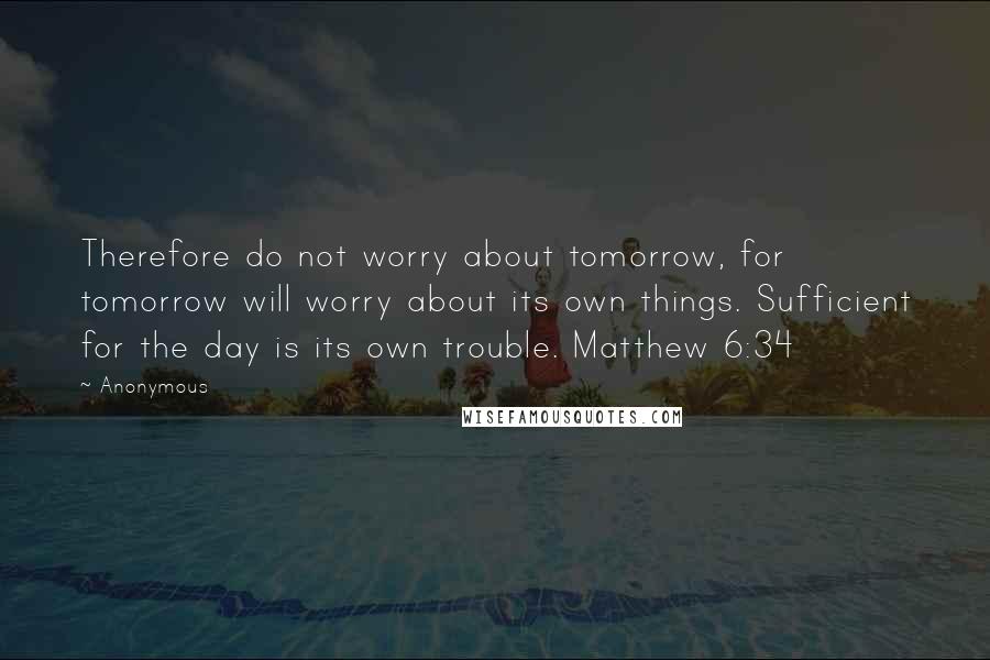 Anonymous Quotes: Therefore do not worry about tomorrow, for tomorrow will worry about its own things. Sufficient for the day is its own trouble. Matthew 6:34