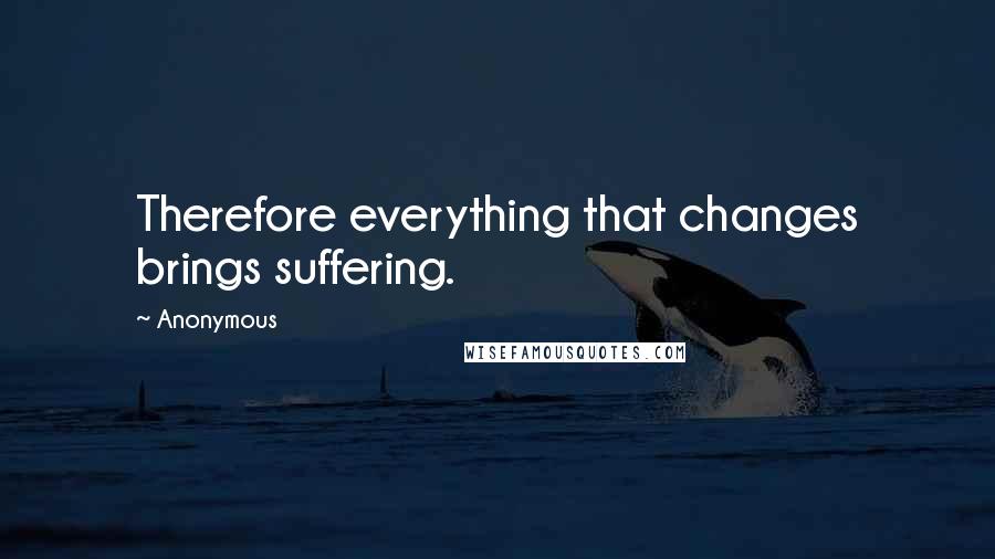 Anonymous Quotes: Therefore everything that changes brings suffering.