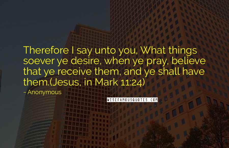 Anonymous Quotes: Therefore I say unto you, What things soever ye desire, when ye pray, believe that ye receive them, and ye shall have them.(Jesus, in Mark 11:24)