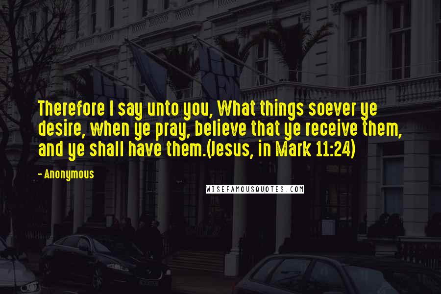 Anonymous Quotes: Therefore I say unto you, What things soever ye desire, when ye pray, believe that ye receive them, and ye shall have them.(Jesus, in Mark 11:24)