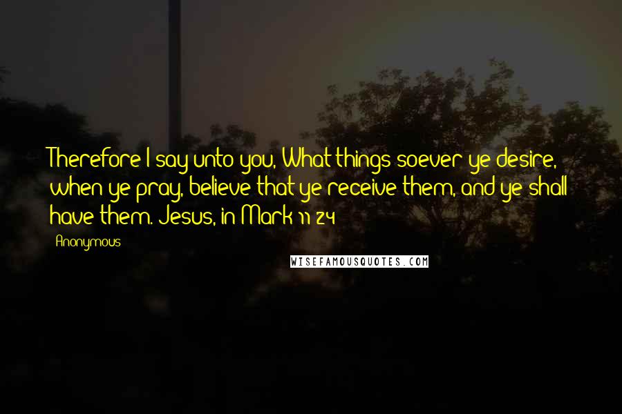 Anonymous Quotes: Therefore I say unto you, What things soever ye desire, when ye pray, believe that ye receive them, and ye shall have them.(Jesus, in Mark 11:24)