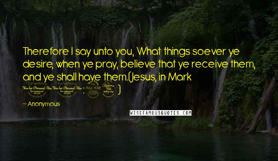 Anonymous Quotes: Therefore I say unto you, What things soever ye desire, when ye pray, believe that ye receive them, and ye shall have them.(Jesus, in Mark 11:24)