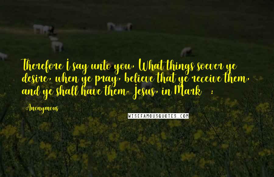 Anonymous Quotes: Therefore I say unto you, What things soever ye desire, when ye pray, believe that ye receive them, and ye shall have them.(Jesus, in Mark 11:24)