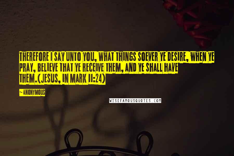 Anonymous Quotes: Therefore I say unto you, What things soever ye desire, when ye pray, believe that ye receive them, and ye shall have them.(Jesus, in Mark 11:24)